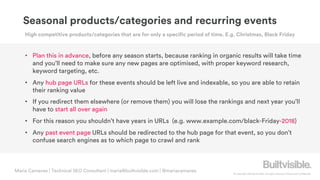 © Copyright 2019 Builtvisible. All rights reserved. Private and Confidential
Maria Camanes | Technical SEO Consultant | maria@builtvisible.com | @mariacamanes
• Plan this in advance, before any season starts, because ranking in organic results will take time
and you’ll need to make sure any new pages are optimised, with proper keyword research,
keyword targeting, etc.
• Any hub page URLs for these events should be left live and indexable, so you are able to retain
their ranking value
• If you redirect them elsewhere (or remove them) you will lose the rankings and next year you’ll
have to start all over again
• For this reason you shouldn’t have years in URLs (e.g. www.example.com/black-Friday-2018)
• Any past event page URLs should be redirected to the hub page for that event, so you don’t
confuse search engines as to which page to crawl and rank
Seasonal products/categories and recurring events
High competitive products/categories that are for only a specific period of time. E.g. Christmas, Black Friday
 