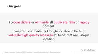 © Copyright 2019 Builtvisible. All rights reserved. Private and Confidential
Our goal
To consolidate or eliminate all duplicate, thin or legacy
content.
Every request made by Googlebot should be for a
valuable high-quality resource at its correct and unique
location.
Maria Camanes | Technical SEO Consultant | maria@builtvisible.com | @mariacamanes
 