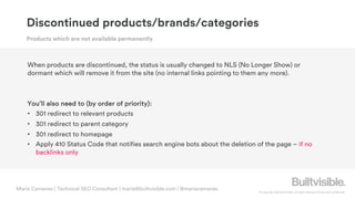 © Copyright 2019 Builtvisible. All rights reserved. Private and Confidential
Maria Camanes | Technical SEO Consultant | maria@builtvisible.com | @mariacamanes
When products are discontinued, the status is usually changed to NLS (No Longer Show) or
dormant which will remove it from the site (no internal links pointing to them any more).
You’ll also need to (by order of priority):
• 301 redirect to relevant products
• 301 redirect to parent category
• 301 redirect to homepage
• Apply 410 Status Code that notifies search engine bots about the deletion of the page – if no
backlinks only
Products which are not available permanently
Discontinued products/brands/categories
 