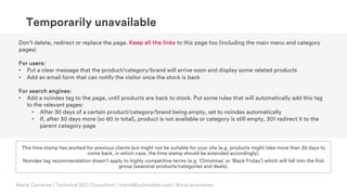 © Copyright 2019 Builtvisible. All rights reserved. Private and Confidential
Maria Camanes | Technical SEO Consultant | maria@builtvisible.com | @mariacamanes
Don’t delete, redirect or replace the page. Keep all the links to this page too (including the main menu and category
pages)
For users:
• Put a clear message that the product/category/brand will arrive soon and display some related products
• Add an email form that can notify the visitor once the stock is back
For search engines:
• Add a noindex tag to the page, until products are back to stock. Put some rules that will automatically add this tag
to the relevant pages:
• After 30 days of a certain product/category/brand being empty, set to noindex automatically
• If, after 30 days more (so 60 in total), product is not available or category is still empty, 301 redirect it to the
parent category page
Temporarily unavailable
This time stamp has worked for previous clients but might not be suitable for your site (e.g. products might take more than 30 days to
come back, in which case, the time stamp should be extended accordingly).
Noindex tag recommendation doesn’t apply to highly competitive terms (e.g. ‘Christmas’ or ‘Black Friday’) which will fall into the first
group (seasonal products/categories and deals).
 