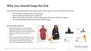 © Copyright 2019 Builtvisible. All rights reserved. Private and Confidential
Maria Camanes | Technical SEO Consultant | maria@builtvisible.com | @mariacamanes
Internal linking inconsistency can have a really high impact, as removing the link means:
• No link equity flowing down to the page
• Which will eventually loss its authority
• When the product is back in stock, this page will have to acquire it again
• This will hold back performance of product pages
Recommended approach:
• Display the product in the category
page (including the link to the product
page) if it’s going to come back at some
point and mark it down as “Out of
stock”
• Out of stock products could be moved
to the end on the category page if you
don’t want to disrupt user’s journey
when too many products are sold out
Why you should keep the link
 