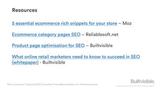© Copyright 2019 Builtvisible. All rights reserved. Private and Confidential
Resources
5 essential ecommerce rich snippets for your store – Moz
Ecommerce category pages SEO – Reliablesoft.net
Product page optimisation for SEO – Builtvisible
What online retail marketers need to know to succeed in SEO
(whitepaper) - Builtvisible
Maria Camanes | Technical SEO Consultant | maria@builtvisible.com | @mariacamanes
 
