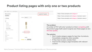 © Copyright 2019 Builtvisible. All rights reserved. Private and Confidential
Product listing pages with only one or two products
Maria Camanes | Technical SEO Consultant | maria@builtvisible.com | @mariacamanes
https://www.example.com/category-1
https://www.example.com/category-1/product-name-1
https://www.example.com/category-1/product-name-2
The problem
A number of PLP with only 1 product on them competing with
the product page itself; search engines saw these pages as very
thin/low quality.
The solution
• Don’t create category pages for less than 4 products.
Consolidate categories when possible
• If they have to exist, noindex them
• Improve the category page templates with relevant
content
 