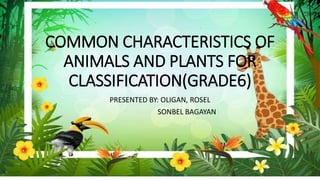 COMMON CHARACTERISTICS OF
ANIMALS AND PLANTS FOR
CLASSIFICATION(GRADE6)
PRESENTED BY: OLIGAN, ROSEL
SONBEL BAGAYAN
 