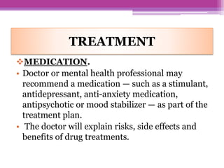 TREATMENT
MEDICATION.
• Doctor or mental health professional may
recommend a medication — such as a stimulant,
antidepressant, anti-anxiety medication,
antipsychotic or mood stabilizer — as part of the
treatment plan.
• The doctor will explain risks, side effects and
benefits of drug treatments.
 