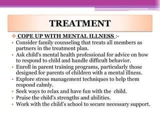  COPE UP WITH MENTAL ILLNESS :-
• Consider family counseling that treats all members as
partners in the treatment plan.
• Ask child's mental health professional for advice on how
to respond to child and handle difficult behavior.
• Enroll in parent training programs, particularly those
designed for parents of children with a mental illness.
• Explore stress management techniques to help them
respond calmly.
• Seek ways to relax and have fun with the child.
• Praise the child's strengths and abilities.
• Work with the child's school to secure necessary support.
TREATMENT
 