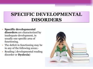 SPECIFIC DEVELOPMENTAL
DISORDERS
• Specific developmental
disorders are characterized by
inadequate development, in
usually one specific area of
functioning.
• The deficit in functioning may be
in any of the following areas;-
• Reading ( developmental reading
disorder or Dyslexia)
 