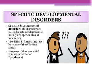 SPECIFIC DEVELOPMENTAL
DISORDERS
• Specific developmental
disorders are characterized
by inadequate development, in
usually one specific area of
functioning.
• The deficit in functioning may
be in any of the following
areas;-
• Language ( developmental
language disorder or
Dysphasia)
 