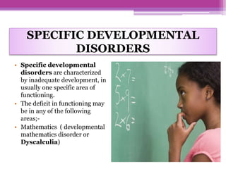 SPECIFIC DEVELOPMENTAL
DISORDERS
• Specific developmental
disorders are characterized
by inadequate development, in
usually one specific area of
functioning.
• The deficit in functioning may
be in any of the following
areas;-
• Mathematics ( developmental
mathematics disorder or
Dyscalculia)
 