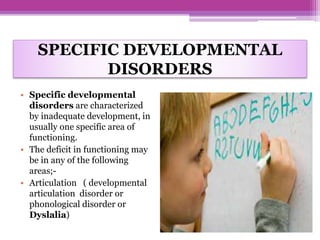 SPECIFIC DEVELOPMENTAL
DISORDERS
• Specific developmental
disorders are characterized
by inadequate development, in
usually one specific area of
functioning.
• The deficit in functioning may
be in any of the following
areas;-
• Articulation ( developmental
articulation disorder or
phonological disorder or
Dyslalia)
 
