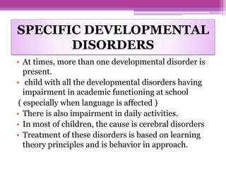 SPECIFIC DEVELOPMENTAL
DISORDERS
• At times, more than one developmental disorder is
present.
• child with all the developmental disorders having
impairment in academic functioning at school
( especially when language is affected )
• There is also impairment in daily activities.
• In most of children, the cause is cerebral disorders
• Treatment of these disorders is based on learning
theory principles and is behavior in approach.
 