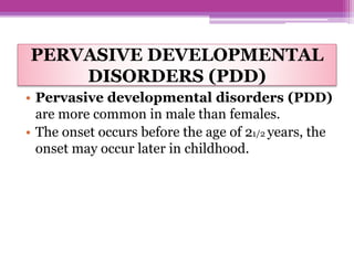 PERVASIVE DEVELOPMENTAL
DISORDERS (PDD)
• Pervasive developmental disorders (PDD)
are more common in male than females.
• The onset occurs before the age of 21/2 years, the
onset may occur later in childhood.
 