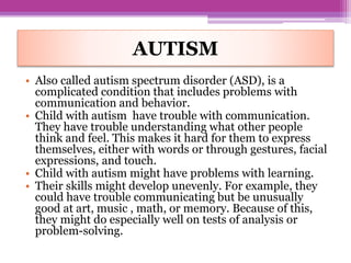 AUTISM
• Also called autism spectrum disorder (ASD), is a
complicated condition that includes problems with
communication and behavior.
• Child with autism have trouble with communication.
They have trouble understanding what other people
think and feel. This makes it hard for them to express
themselves, either with words or through gestures, facial
expressions, and touch.
• Child with autism might have problems with learning.
• Their skills might develop unevenly. For example, they
could have trouble communicating but be unusually
good at art, music , math, or memory. Because of this,
they might do especially well on tests of analysis or
problem-solving.
 