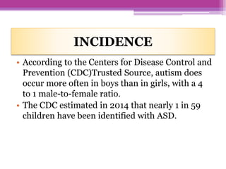 INCIDENCE
• According to the Centers for Disease Control and
Prevention (CDC)Trusted Source, autism does
occur more often in boys than in girls, with a 4
to 1 male-to-female ratio.
• The CDC estimated in 2014 that nearly 1 in 59
children have been identified with ASD.
 