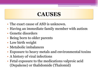 CAUSES
• The exact cause of ASD is unknown.
• Having an immediate family member with autism
• Genetic disorders
• Being born to older parents
• Low birth weight
• Metabolic imbalances
• Exposure to heavy metals and environmental toxins
• A history of viral infections
• Fetal exposure to the medications valproic acid
(Depakene) or thalidomide (Thalomid)
 
