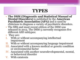 TYPES
• The DSM (Diagnostic and Statistical Manual of
Mental Disorders) is published by the American
Psychiatric Association (APA) and is used by
clinicians to diagnose a variety of psychiatric disorders.
• The fifth and most recent edition of the DSM was
released in 2013. The DSM-5 currently recognizes five
different ASD subtypes:
• They are:
I. With or without accompanying intellectual
impairment
II. With or without accompanying language impairment
III. Associated with a known medical or genetic condition
or environmental factor
IV. Associated with another neurodevelopmental, mental,
or behavioral disorder
V. With catatonia
 
