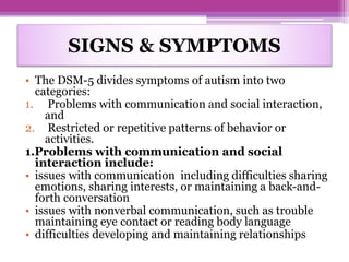 SIGNS & SYMPTOMS
• The DSM-5 divides symptoms of autism into two
categories:
1. Problems with communication and social interaction,
and
2. Restricted or repetitive patterns of behavior or
activities.
1.Problems with communication and social
interaction include:
• issues with communication including difficulties sharing
emotions, sharing interests, or maintaining a back-and-
forth conversation
• issues with nonverbal communication, such as trouble
maintaining eye contact or reading body language
• difficulties developing and maintaining relationships
 