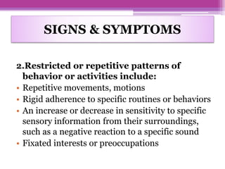SIGNS & SYMPTOMS
2.Restricted or repetitive patterns of
behavior or activities include:
• Repetitive movements, motions
• Rigid adherence to specific routines or behaviors
• An increase or decrease in sensitivity to specific
sensory information from their surroundings,
such as a negative reaction to a specific sound
• Fixated interests or preoccupations
 