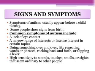 SIGNS AND SYMPTOMS
• Symptoms of autism usually appear before a child
turns 3.
• Some people show signs from birth.
• Common symptoms of autism include:
• A lack of eye contact
• A narrow range of interests or intense interest in
certain topics
• Doing something over and over, like repeating
words or phrases, rocking back and forth, or flipping
a lever
• High sensitivity to sounds, touches, smells, or sights
that seem ordinary to other people
 