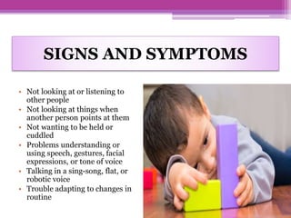 SIGNS AND SYMPTOMS
• Not looking at or listening to
other people
• Not looking at things when
another person points at them
• Not wanting to be held or
cuddled
• Problems understanding or
using speech, gestures, facial
expressions, or tone of voice
• Talking in a sing-song, flat, or
robotic voice
• Trouble adapting to changes in
routine
 