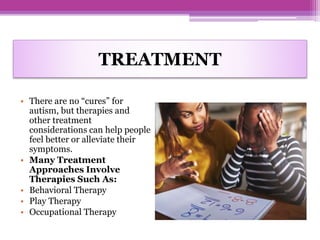 TREATMENT
• There are no “cures” for
autism, but therapies and
other treatment
considerations can help people
feel better or alleviate their
symptoms.
• Many Treatment
Approaches Involve
Therapies Such As:
• Behavioral Therapy
• Play Therapy
• Occupational Therapy
 