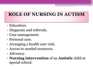 ROLE OF NURSING IN AUTISM
• Education.
• Diagnosis and referrals.
• Case management.
• Personal care.
• Arranging a health care visit.
• Access to needed resources.
• Advocacy.
• Nursing intervention of an Autistic child at
special school.
 
