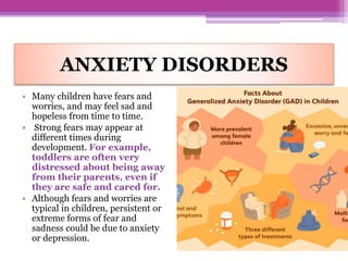 ANXIETY DISORDERS
• Many children have fears and
worries, and may feel sad and
hopeless from time to time.
• Strong fears may appear at
different times during
development. For example,
toddlers are often very
distressed about being away
from their parents, even if
they are safe and cared for.
• Although fears and worries are
typical in children, persistent or
extreme forms of fear and
sadness could be due to anxiety
or depression.
 