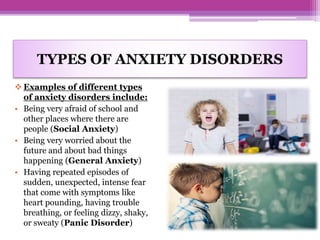 TYPES OF ANXIETY DISORDERS
 Examples of different types
of anxiety disorders include:
• Being very afraid of school and
other places where there are
people (Social Anxiety)
• Being very worried about the
future and about bad things
happening (General Anxiety)
• Having repeated episodes of
sudden, unexpected, intense fear
that come with symptoms like
heart pounding, having trouble
breathing, or feeling dizzy, shaky,
or sweaty (Panic Disorder)
 