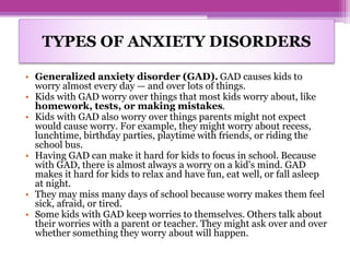 • Generalized anxiety disorder (GAD). GAD causes kids to
worry almost every day — and over lots of things.
• Kids with GAD worry over things that most kids worry about, like
homework, tests, or making mistakes.
• Kids with GAD also worry over things parents might not expect
would cause worry. For example, they might worry about recess,
lunchtime, birthday parties, playtime with friends, or riding the
school bus.
• Having GAD can make it hard for kids to focus in school. Because
with GAD, there is almost always a worry on a kid's mind. GAD
makes it hard for kids to relax and have fun, eat well, or fall asleep
at night.
• They may miss many days of school because worry makes them feel
sick, afraid, or tired.
• Some kids with GAD keep worries to themselves. Others talk about
their worries with a parent or teacher. They might ask over and over
whether something they worry about will happen.
TYPES OF ANXIETY DISORDERS
 