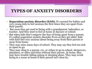 • Separation anxiety disorder (SAD). It's normal for babies and
very young kids to feel anxious the first times they are apart from
their parent.
• But soon they get used to being with a grandparent, babysitter, or
teacher. And they start to feel at home at daycare or school.
• But when kids don't outgrow the fear of being apart from a parent,
it's called separation anxiety disorder Even as they get older, kids
with SAD feel very anxious about being away from their parent or
away from home.
• They may miss many days of school. They may say they feel too sick
or upset to go.
• They may cling to a parent, cry, or refuse to go to school, sleepovers,
playdates, or other activities without their parent. At home, they
may have trouble falling asleep or sleeping alone. They may avoid
being in a room at home if their parent isn't close by.
TYPES OF ANXIETY DISORDERS
 
