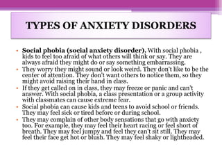 • Social phobia (social anxiety disorder). With social phobia ,
kids to feel too afraid of what others will think or say. They are
always afraid they might do or say something embarrassing.
• They worry they might sound or look weird. They don't like to be the
center of attention. They don't want others to notice them, so they
might avoid raising their hand in class.
• If they get called on in class, they may freeze or panic and can't
answer. With social phobia, a class presentation or a group activity
with classmates can cause extreme fear.
• Social phobia can cause kids and teens to avoid school or friends.
They may feel sick or tired before or during school.
• They may complain of other body sensations that go with anxiety
too. For example, they may feel their heart racing or feel short of
breath. They may feel jumpy and feel they can't sit still. They may
feel their face get hot or blush. They may feel shaky or lightheaded.
TYPES OF ANXIETY DISORDERS
 
