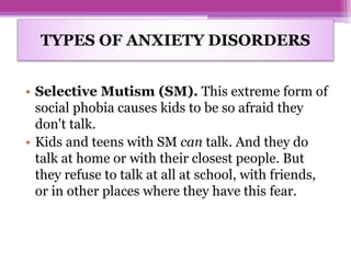• Selective Mutism (SM). This extreme form of
social phobia causes kids to be so afraid they
don't talk.
• Kids and teens with SM can talk. And they do
talk at home or with their closest people. But
they refuse to talk at all at school, with friends,
or in other places where they have this fear.
TYPES OF ANXIETY DISORDERS
 