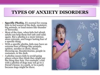 TYPES OF ANXIETY DISORDERS
• Specific Phobia. It's normal for young
kids to feel scared of the dark, monsters,
big animals, or loud noises like thunder
or fireworks.
• Most of the time, when kids feel afraid,
adults can help them feel safe and calm
again. But a phobia is a more intense,
more extreme, and longer lasting fear of
a specific thing.
• With a specific phobia, kids may have an
extreme fear of things like animals,
spiders, needles or shots, blood,
throwing up, thunderstorms, people in
costumes, or the dark.
• A phobia causes kids to avoid going
places where they think they might see
the thing they fear. For example, a kid
with a phobia of dogs may not go to a
friend's house, to a park, or to a party
because dogs might be there.
 