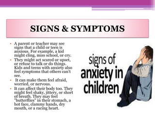 SIGNS & SYMPTOMS
• A parent or teacher may see
signs that a child or teen is
anxious. For example, a kid
might cling, miss school, or cry.
• They might act scared or upset,
or refuse to talk or do things.
Kids and teens with anxiety also
feel symptoms that others can't
see.
• It can make them feel afraid,
worried, or nervous.
• It can affect their body too. They
might feel shaky, jittery, or short
of breath. They may feel
"butterflies" in their stomach, a
hot face, clammy hands, dry
mouth, or a racing heart.
 