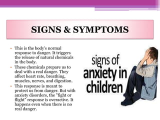 SIGNS & SYMPTOMS
• This is the body's normal
response to danger. It triggers
the release of natural chemicals
in the body.
• These chemicals prepare us to
deal with a real danger. They
affect heart rate, breathing,
muscles, nerves, and digestion.
• This response is meant to
protect us from danger. But with
anxiety disorders, the "fight or
flight" response is overactive. It
happens even when there is no
real danger.
 