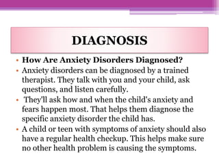 DIAGNOSIS
• How Are Anxiety Disorders Diagnosed?
• Anxiety disorders can be diagnosed by a trained
therapist. They talk with you and your child, ask
questions, and listen carefully.
• They'll ask how and when the child's anxiety and
fears happen most. That helps them diagnose the
specific anxiety disorder the child has.
• A child or teen with symptoms of anxiety should also
have a regular health checkup. This helps make sure
no other health problem is causing the symptoms.
 