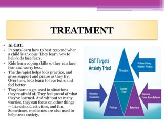 TREATMENT
• In CBT:
• Parents learn how to best respond when
a child is anxious. They learn how to
help kids face fears.
• Kids learn coping skills so they can face
fear and worry less.
• The therapist helps kids practice, and
gives support and praise as they try.
Over time, kids learn to face fears and
feel better.
• They learn to get used to situations
they're afraid of. They feel proud of what
they've learned. And without so many
worries, they can focus on other things
— like school, activities, and fun.
Sometimes, medicines are also used to
help treat anxiety.
 