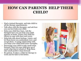 HOW CAN PARENTS HELP THEIR
CHILD?
• Find a trained therapist and take child to
all the therapy appointments.
• Talk often with the therapist, and ask how
you can best help your child.
• Help your child face fears. Ask the
therapist how you can help your child
practice at home. Praise your child for
efforts to cope with fears and worry.
• Help kids talk about feelings. Listen, and
let them know you understand, love, and
accept them. A caring relationship with
you helps your child build inner strengths.
• Encourage your child to take small steps
forward. Don't let your child give up or
avoid what they're afraid of. Help them
take small positive steps forward.
• Be patient. It takes a while for therapy to
work and for kids to feel better.
 