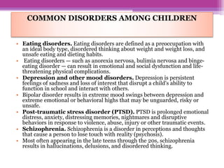 COMMON DISORDERS AMONG CHILDREN
• Eating disorders. Eating disorders are defined as a preoccupation with
an ideal body type, disordered thinking about weight and weight loss, and
unsafe eating and dieting habits.
• Eating disorders — such as anorexia nervosa, bulimia nervosa and binge-
eating disorder — can result in emotional and social dysfunction and life-
threatening physical complications.
• Depression and other mood disorders. Depression is persistent
feelings of sadness and loss of interest that disrupt a child's ability to
function in school and interact with others.
• Bipolar disorder results in extreme mood swings between depression and
extreme emotional or behavioral highs that may be unguarded, risky or
unsafe.
• Post-traumatic stress disorder (PTSD). PTSD is prolonged emotional
distress, anxiety, distressing memories, nightmares and disruptive
behaviors in response to violence, abuse, injury or other traumatic events.
• Schizophrenia. Schizophrenia is a disorder in perceptions and thoughts
that cause a person to lose touch with reality (psychosis).
• Most often appearing in the late teens through the 20s, schizophrenia
results in hallucinations, delusions, and disordered thinking.
 