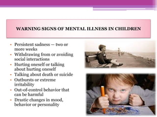 WARNING SIGNS OF MENTAL ILLNESS IN CHILDREN
• Persistent sadness — two or
more weeks
• Withdrawing from or avoiding
social interactions
• Hurting oneself or talking
about hurting oneself
• Talking about death or suicide
• Outbursts or extreme
irritability
• Out-of-control behavior that
can be harmful
• Drastic changes in mood,
behavior or personality
 