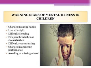 WARNING SIGNS OF MENTAL ILLNESS IN
CHILDREN
• Changes in eating habits
• Loss of weight
• Difficulty sleeping
• Frequent headaches or
stomachaches
• Difficulty concentrating
• Changes in academic
performance
• Avoiding or missing school
 