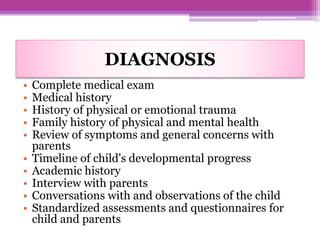 DIAGNOSIS
• Complete medical exam
• Medical history
• History of physical or emotional trauma
• Family history of physical and mental health
• Review of symptoms and general concerns with
parents
• Timeline of child's developmental progress
• Academic history
• Interview with parents
• Conversations with and observations of the child
• Standardized assessments and questionnaires for
child and parents
 