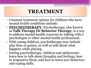 TREATMENT
• Common treatment options for children who have
mental health conditions include:
• PSYCHOTHERAPY. Psychotherapy, also known
as Talk Therapy Or Behavior Therapy, is a way
to address mental health concerns by talking with a
psychologist or other mental health professional.
• With young children, psychotherapy may include
play time or games, as well as talk about what
happens while playing.
• During psychotherapy, children and adolescents
learn how to talk about thoughts and feelings, how
to respond to them, and how to learn new behaviors
and coping skills.
 