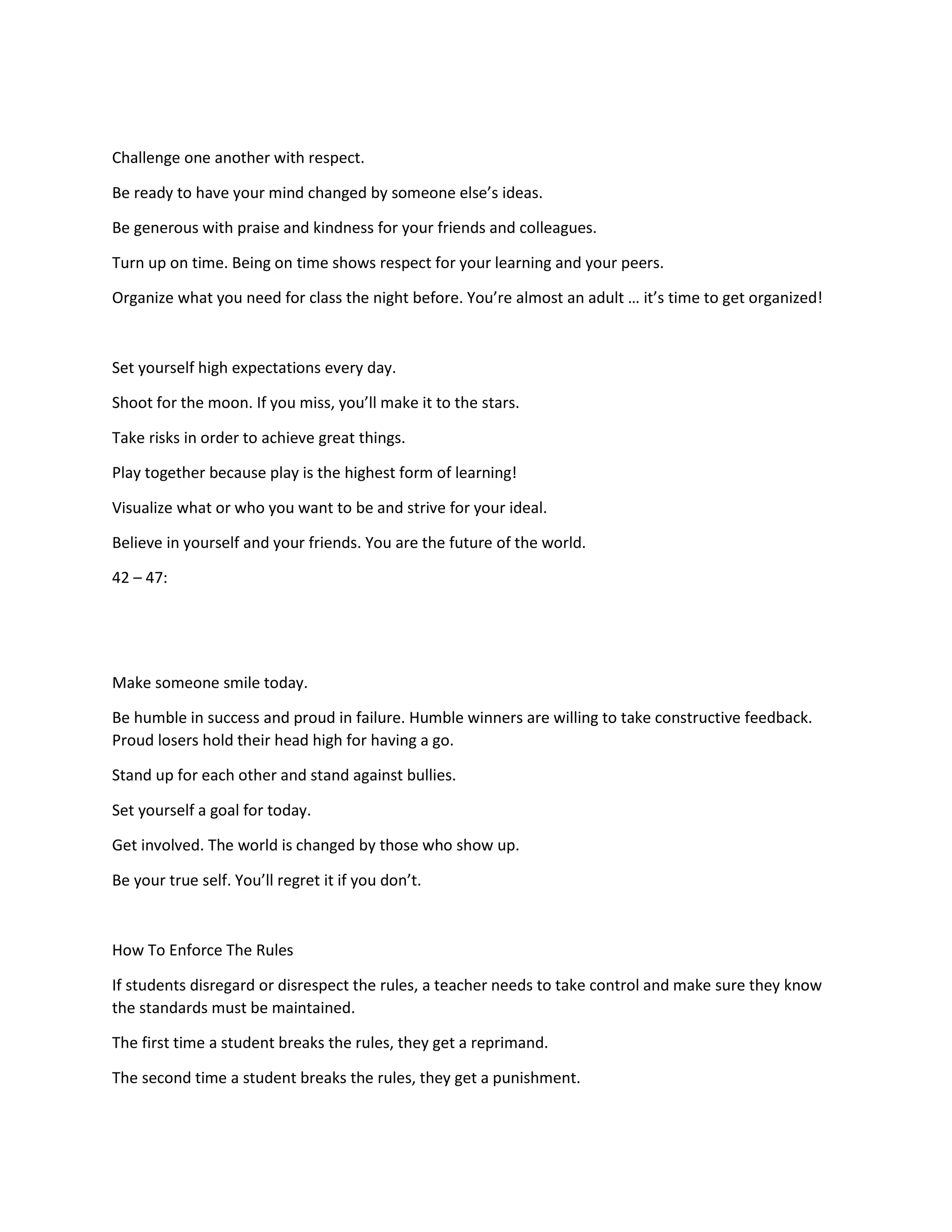 Challenge one another with respect.
Be ready to have your mind changed by someone else’s ideas.
Be generous with praise and kindness for your friends and colleagues.
Turn up on time. Being on time shows respect for your learning and your peers.
Organize what you need for class the night before. You’re almost an adult … it’s time to get organized!
Set yourself high expectations every day.
Shoot for the moon. If you miss, you’ll make it to the stars.
Take risks in order to achieve great things.
Play together because play is the highest form of learning!
Visualize what or who you want to be and strive for your ideal.
Believe in yourself and your friends. You are the future of the world.
42 – 47:
Make someone smile today.
Be humble in success and proud in failure. Humble winners are willing to take constructive feedback.
Proud losers hold their head high for having a go.
Stand up for each other and stand against bullies.
Set yourself a goal for today.
Get involved. The world is changed by those who show up.
Be your true self. You’ll regret it if you don’t.
How To Enforce The Rules
If students disregard or disrespect the rules, a teacher needs to take control and make sure they know
the standards must be maintained.
The first time a student breaks the rules, they get a reprimand.
The second time a student breaks the rules, they get a punishment.
 