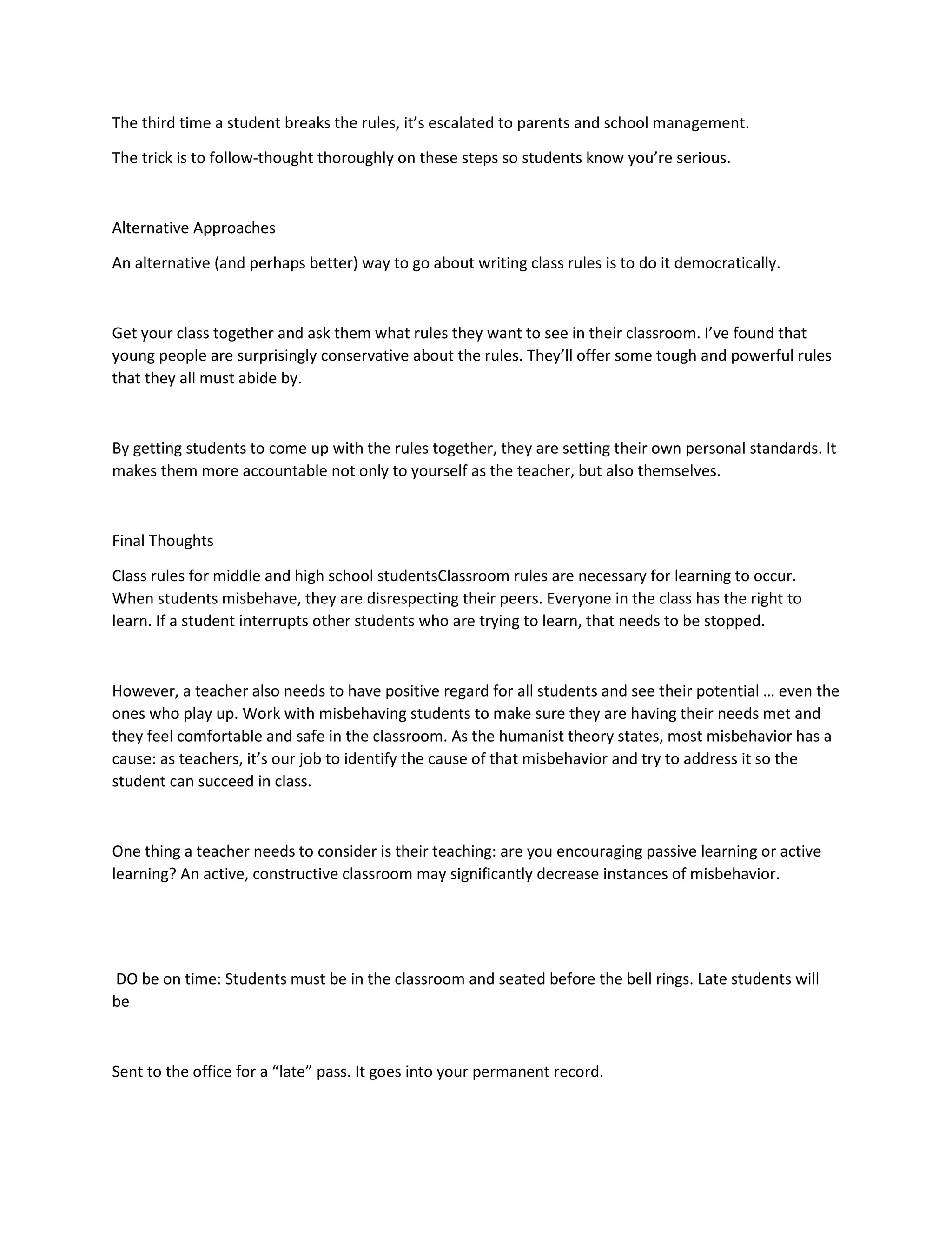 The third time a student breaks the rules, it’s escalated to parents and school management.
The trick is to follow-thought thoroughly on these steps so students know you’re serious.
Alternative Approaches
An alternative (and perhaps better) way to go about writing class rules is to do it democratically.
Get your class together and ask them what rules they want to see in their classroom. I’ve found that
young people are surprisingly conservative about the rules. They’ll offer some tough and powerful rules
that they all must abide by.
By getting students to come up with the rules together, they are setting their own personal standards. It
makes them more accountable not only to yourself as the teacher, but also themselves.
Final Thoughts
Class rules for middle and high school studentsClassroom rules are necessary for learning to occur.
When students misbehave, they are disrespecting their peers. Everyone in the class has the right to
learn. If a student interrupts other students who are trying to learn, that needs to be stopped.
However, a teacher also needs to have positive regard for all students and see their potential … even the
ones who play up. Work with misbehaving students to make sure they are having their needs met and
they feel comfortable and safe in the classroom. As the humanist theory states, most misbehavior has a
cause: as teachers, it’s our job to identify the cause of that misbehavior and try to address it so the
student can succeed in class.
One thing a teacher needs to consider is their teaching: are you encouraging passive learning or active
learning? An active, constructive classroom may significantly decrease instances of misbehavior.
DO be on time: Students must be in the classroom and seated before the bell rings. Late students will
be
Sent to the office for a “late” pass. It goes into your permanent record.
 