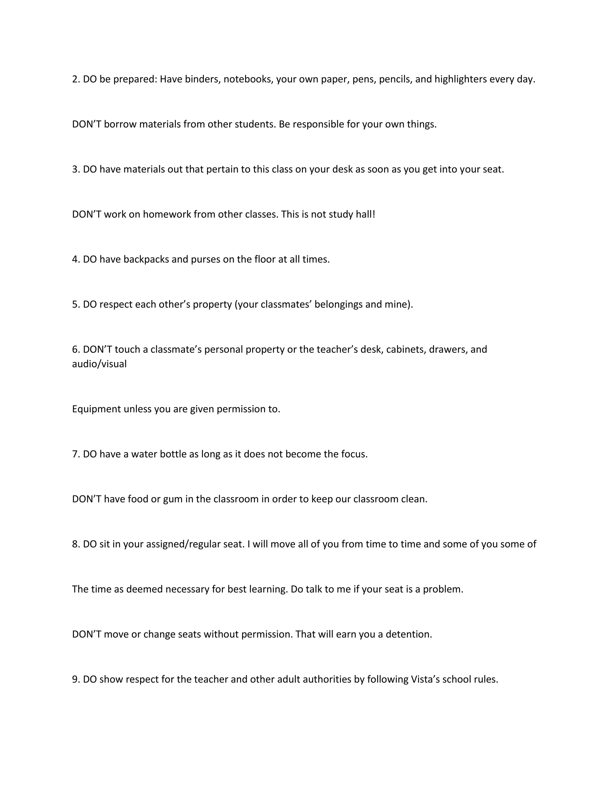 2. DO be prepared: Have binders, notebooks, your own paper, pens, pencils, and highlighters every day.
DON’T borrow materials from other students. Be responsible for your own things.
3. DO have materials out that pertain to this class on your desk as soon as you get into your seat.
DON’T work on homework from other classes. This is not study hall!
4. DO have backpacks and purses on the floor at all times.
5. DO respect each other’s property (your classmates’ belongings and mine).
6. DON’T touch a classmate’s personal property or the teacher’s desk, cabinets, drawers, and
audio/visual
Equipment unless you are given permission to.
7. DO have a water bottle as long as it does not become the focus.
DON’T have food or gum in the classroom in order to keep our classroom clean.
8. DO sit in your assigned/regular seat. I will move all of you from time to time and some of you some of
The time as deemed necessary for best learning. Do talk to me if your seat is a problem.
DON’T move or change seats without permission. That will earn you a detention.
9. DO show respect for the teacher and other adult authorities by following Vista’s school rules.
 
