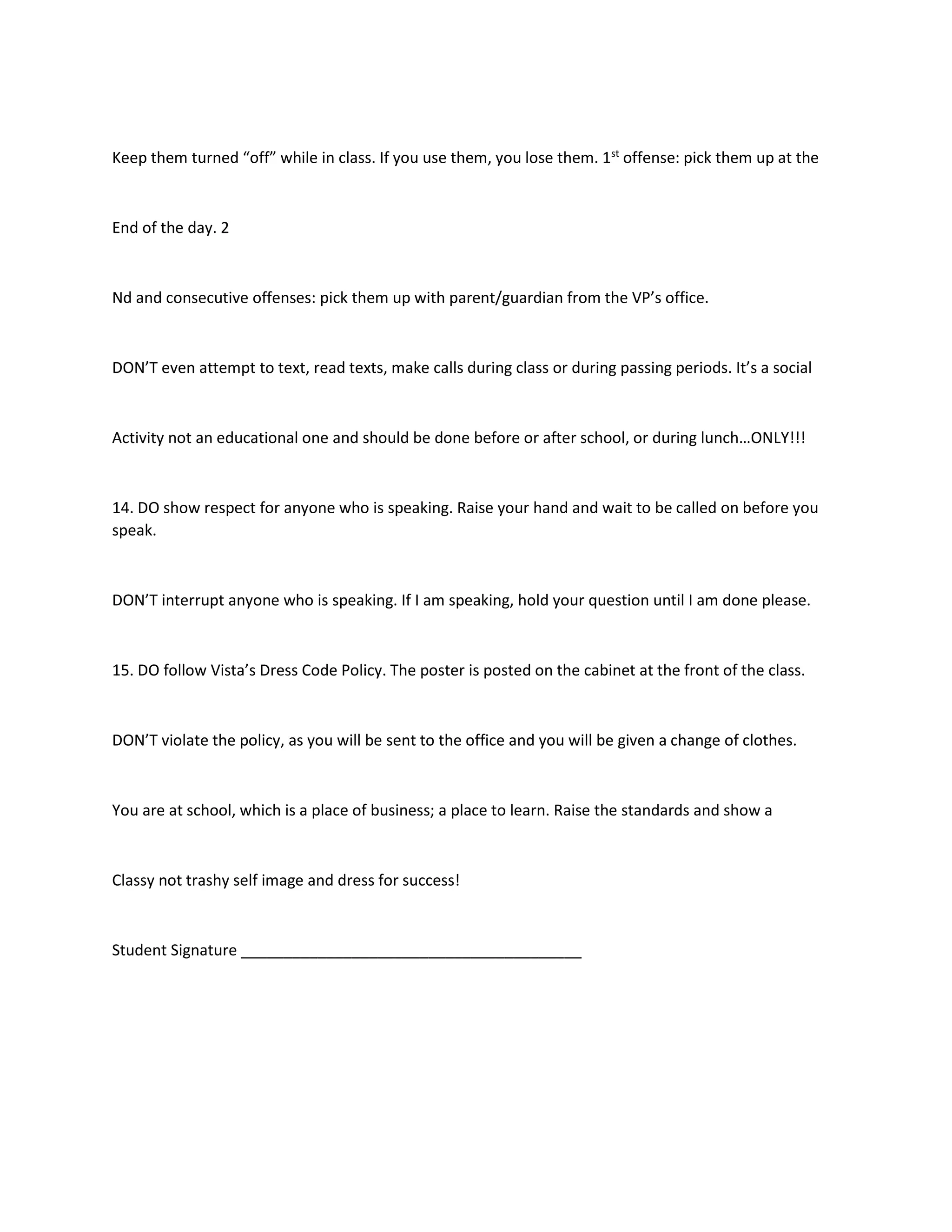 Keep them turned “off” while in class. If you use them, you lose them. 1st
offense: pick them up at the
End of the day. 2
Nd and consecutive offenses: pick them up with parent/guardian from the VP’s office.
DON’T even attempt to text, read texts, make calls during class or during passing periods. It’s a social
Activity not an educational one and should be done before or after school, or during lunch…ONLY!!!
14. DO show respect for anyone who is speaking. Raise your hand and wait to be called on before you
speak.
DON’T interrupt anyone who is speaking. If I am speaking, hold your question until I am done please.
15. DO follow Vista’s Dress Code Policy. The poster is posted on the cabinet at the front of the class.
DON’T violate the policy, as you will be sent to the office and you will be given a change of clothes.
You are at school, which is a place of business; a place to learn. Raise the standards and show a
Classy not trashy self image and dress for success!
Student Signature ________________________________________
 