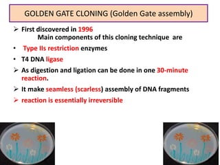 GOLDEN GATE CLONING (Golden Gate assembly)
20
 First discovered in 1996
Main components of this cloning technique are
• Type IIs restriction enzymes
• T4 DNA ligase
 As digestion and ligation can be done in one 30-minute
reaction.
 It make seamless (scarless) assembly of DNA fragments
 reaction is essentially irreversible
 
