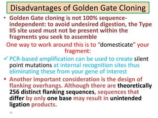 Disadvantages of Golden Gate Cloning
• Golden Gate cloning is not 100% sequence-
independent: to avoid undesired digestion, the Type
IIS site used must not be present within the
fragments you seek to assemble
One way to work around this is to “domesticate” your
fragment:
PCR-based amplification can be used to create silent
point mutations at internal recognition sites thus
eliminating these from your gene of interest
 Another important consideration is the design of
flanking overhangs. Although there are theoretically
256 distinct flanking sequences, sequences that
differ by only one base may result in unintended
ligation products.
28
 
