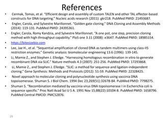 References
• Cermak, Tomas, et al. “Efficient design and assembly of custom TALEN and other TAL effector-based
constructs for DNA targeting.” Nucleic acids research (2011): gkr218. PubMed PMID: 21493687.
• Engler, Carola, and Sylvestre Marillonnet. “Golden gate cloning.” DNA Cloning and Assembly Methods
(2014): 119-131. PubMed PMID: 24395361.
• Engler, Carola, Romy Kandzia, and Sylvestre Marillonnet. “A one pot, one step, precision cloning
method with high throughput capability.” PloS one 3.11 (2008): e3647. PubMed PMID: 18985154.
• https://bitesizebio.com
• Lee, Jae H., et al. “Sequential amplification of cloned DNA as tandem multimers using class-IIS
restriction enzymes.” Genetic analysis: biomolecular engineering 13.6 (1996): 139-145.
• Li, Mamie Z., and Stephen J. Elledge. “Harnessing homologous recombination in vitro to generate
recombinant DNA via SLIC.” Nature methods 4.3 (2007): 251-256. PubMed PMID: 17293868.
• Li, Mamie Z., and Stephen J. Elledge. “SLIC: a method for sequence-and ligation-independent
cloning.” Gene Synthesis: Methods and Protocols (2012): 51-59. PubMed PMID: 22328425.
• Novel approach to molecular cloning and polynucleotide synthesis using vaccinia DNA
topoisomerase. Shuman S. J Biol Chem. 1994 Dec 23;269(51):32678-84. PubMed PMID: 7798275.
• Shuman S. “Recombination mediated by vaccinia virus DNA topoisomerase I in Escherichia coli is
sequence specific.” Proc Natl Acad Sci U S A. 1991 Nov 15;88(22):10104-8. PubMed PMID: 1658796.
PubMed Central PMCID: PMC52876.
29
 